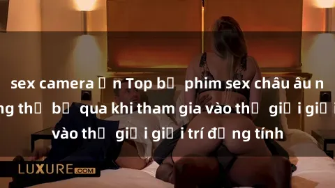 sex camera ẩn Top bộ phim sex châu âu nổi tiếng không thể bỏ qua khi tham gia vào thế giới giải trí đồng tính