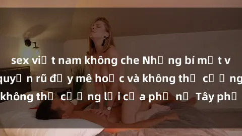 sex việt nam không che Những bí mật về sex gái Tây: Sự quyến rũ đầy mê hoặc và không thể cưỡng lại của phụ nữ Tây phương
