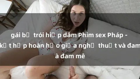 gái bị trói hiếp dâm Phim sex Pháp - Sự kết hợp hoàn hảo giữa nghệ thuật và đam mê