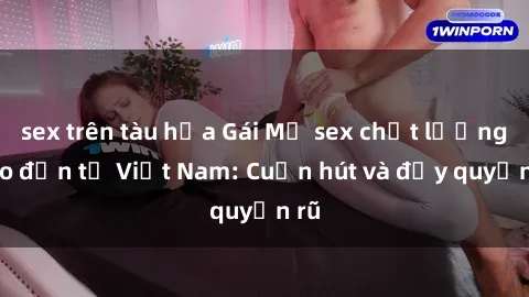 sex trên tàu hỏa Gái Mỹ sex chất lượng cao đến từ Việt Nam: Cuốn hút và đầy quyến rũ