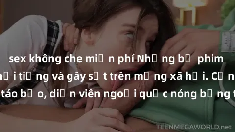 sex không che miễn phí Những bộ phim sex ngoại quốc nổi tiếng và gây sốt trên mạng xã hội. Cảnh quay táo bạo, diễn viên ngoại quốc nóng bỏng trong các tác phẩm đỉnh cao.