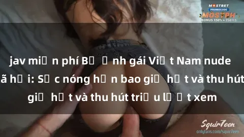 jav miễn phí Bộ ảnh gái Việt Nam nude gây sốt mạng xã hội: Sắc nóng hơn bao giờ hết và thu hút triệu lượt xem