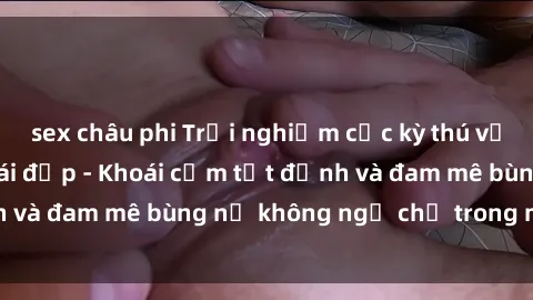 sex châu phi Trải nghiệm cực kỳ thú vị khi làm tình với gái đẹp - Khoái cảm tột đỉnh và đam mê bùng nổ không ngờ chỉ trong một đêm!