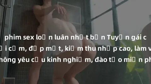 phim sex loạn luân nhật bản Tuyển gái call girl Việt Nam gợi cảm, đẹp mắt, kiếm thu nhập cao, làm việc linh hoạt, không yêu cầu kinh nghiệm, đào tạo miễn phí. Liên hệ ngay để biết thêm chi tiết!