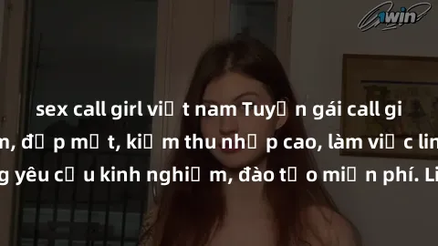 sex call girl việt nam Tuyển gái call girl Việt Nam gợi cảm, đẹp mắt, kiếm thu nhập cao, làm việc linh hoạt, không yêu cầu kinh nghiệm, đào tạo miễn phí. Liên hệ ngay để biết thêm chi tiết!