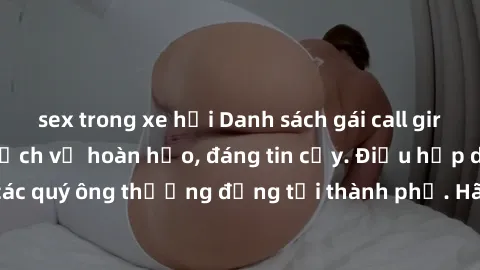 sex trong xe hơi Danh sách gái call girl vip chất lượng, dịch vụ hoàn hảo, đáng tin cậy. Điều hấp dẫn cho các quý ông thượng đẳng tại thành phố. Hãy nhấc máy và đặt lịch ngay!