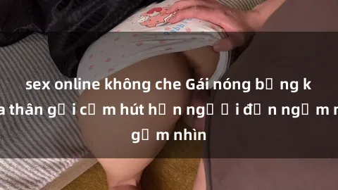 sex online không che Gái nóng bỏng khỏa thân gợi cảm hút hồn người đến ngắm nhìn