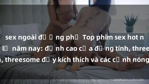 sex ngoài đường phố Top phim sex hot nhất không thể bỏ lỡ năm nay: đỉnh cao của đồng tính, threesome đầy kích thích và các cảnh nóng đang gây sốt!
