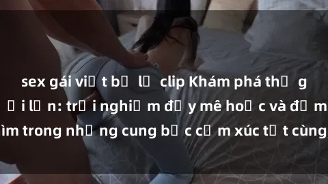 sex gái việt bị lộ clip Khám phá thế giới mới với sex người lớn: trải nghiệm đầy mê hoặc và đắm chìm trong những cung bậc cảm xúc tột cùng, hứng khởi và cuốn hút.