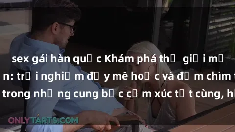 sex gái hàn quốc Khám phá thế giới mới với sex người lớn: trải nghiệm đầy mê hoặc và đắm chìm trong những cung bậc cảm xúc tột cùng, hứng khởi và cuốn hút.