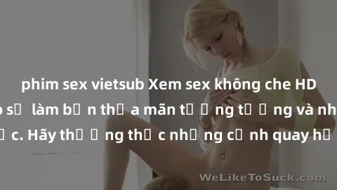 phim sex vietsub Xem sex không che HD miễn phí đảm bảo sẽ làm bạn thỏa mãn tưởng tượng và nhu cầu tình dục. Hãy thưởng thức những cảnh quay hấp dẫn và mãnh liệt ngay bây giờ!