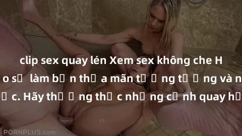 clip sex quay lén Xem sex không che HD miễn phí đảm bảo sẽ làm bạn thỏa mãn tưởng tượng và nhu cầu tình dục. Hãy thưởng thức những cảnh quay hấp dẫn và mãnh liệt ngay bây giờ!