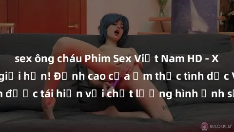 sex ông cháu Phim Sex Việt Nam HD - Xem ngay và không giới hạn! Đỉnh cao của ẩm thực tình dục Việt Nam được tái hiện với chất lượng hình ảnh sắc nét. Hãy thưởng thức ngay!