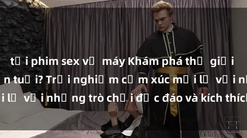 tải phim sex về máy Khám phá thế giới sex trực tuyến: Hơn tuổi? Trải nghiệm cảm xúc mới lạ với những trò chơi độc đáo và kích thích người lớn