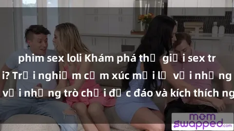 phim sex loli Khám phá thế giới sex trực tuyến: Hơn tuổi? Trải nghiệm cảm xúc mới lạ với những trò chơi độc đáo và kích thích người lớn