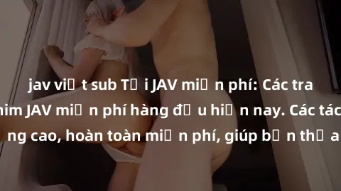 jav việt sub Tải JAV miễn phí: Các trang web cung cấp phim JAV miễn phí hàng đầu hiện nay. Các tác phẩm chất lượng cao, hoàn toàn miễn phí, giúp bạn thỏa mãn niềm đam mê mà không tốn kém.