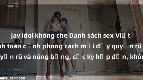 jav idol không che Danh sách sex Việt Nam không che - Ảnh toàn cảnh phong cách mới đầy quyến rũ và nóng bỏng, cực kỳ hấp dẫn, không thể bỏ qua!