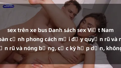 sex trên xe bus Danh sách sex Việt Nam không che - Ảnh toàn cảnh phong cách mới đầy quyến rũ và nóng bỏng, cực kỳ hấp dẫn, không thể bỏ qua!