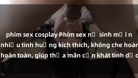 phim sex cosplay Phim sex nữ sinh mới nhất: Trải nghiệm nhiều tình huống kích thích, không che hoàn toàn, giúp thỏa mãn cơn khát tình dục của các bạn trẻ