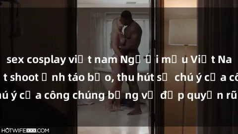sex cosplay việt nam Người mẫu Việt Nam gây sốt với loạt shoot ảnh táo bạo, thu hút sự chú ý của công chúng bằng vẻ đẹp quyến rũ và gợi cảm.