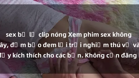 sex bị lộ clip nóng Xem phim sex không che miễn phí tại đây, đảm bảo đem lại trải nghiệm thú vị và đầy kích thích cho các bạn. Không cần đăng ký, hoàn toàn miễn phí.