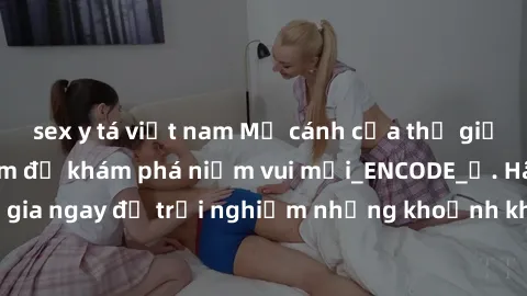 sex y tá việt nam Mở cánh cửa thế giới sex MILF Việt Nam để khám phá niềm vui mới_ENCODE_. Hãy tham gia ngay để trải nghiệm những khoảnh khắc đầy kích thích và đam mê.