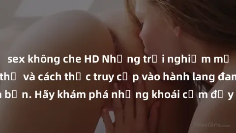 sex không che HD Những trải nghiệm mới lạ với sex tập thể và cách thức truy cập vào hành lang đam mê của bạn. Hãy khám phá những khoái cảm đầy kích thích với tập thể hấp dẫn!