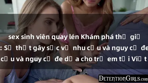 sex sinh viên quay lén Khám phá thế giới sex loli Việt Nam: Sự thật gây sốc về nhu cầu và nguy cơ đe dọa cho trẻ em tại Việt Nam