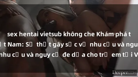 sex hentai vietsub không che Khám phá thế giới sex loli Việt Nam: Sự thật gây sốc về nhu cầu và nguy cơ đe dọa cho trẻ em tại Việt Nam