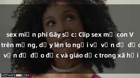 sex miễn phí Gây sốc: Clip sex mẹ con Việt Nam lan truyền trên mạng, dấy lên lo ngại về vấn đề đạo đức và giáo dục trong xã hội hiện nay.