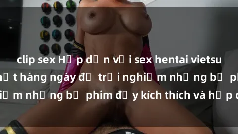 clip sex Hấp dẫn với sex hentai vietsub mới nhất, cập nhật hàng ngày để trải nghiệm những bộ phim đầy kích thích và hấp dẫn.