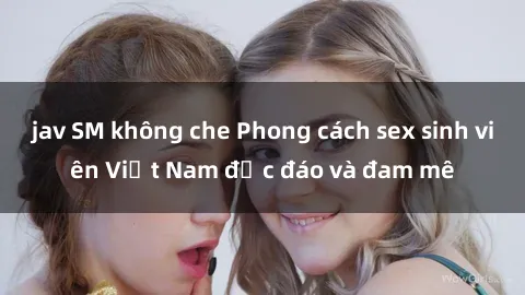 jav SM không che Phong cách sex sinh viên Việt Nam độc đáo và đam mê